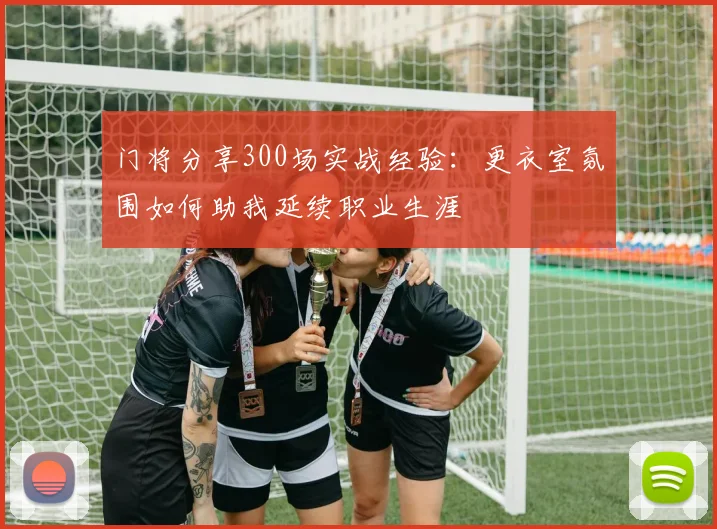 门将分享300场实战经验：更衣室氛围如何助我延续职业生涯
