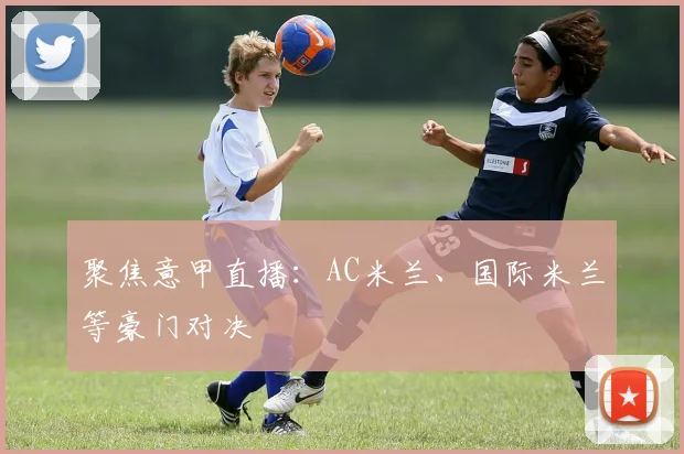 聚焦意甲直播：AC米兰、国际米兰等豪门对决