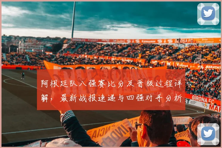 阿根廷队八强赛比分及晋级过程详解,最新战报速递与四强对手分析