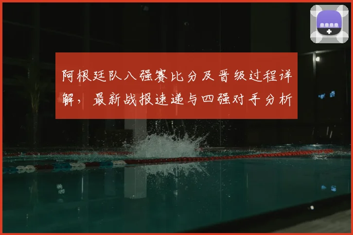 阿根廷队八强赛比分及晋级过程详解，最新战报速递与四强对手分析
