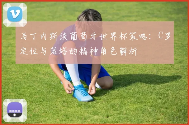 马丁内斯谈葡萄牙世界杯策略：C罗定位与若塔的精神角色解析