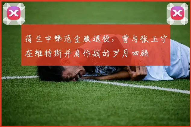 荷兰中锋范金狼退役,曾与张玉宁在维特斯并肩作战的岁月回顾