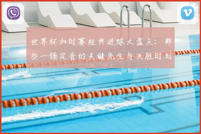世界杯加时赛经典进球大盘点：那些一锤定音的关键先生与决胜时刻