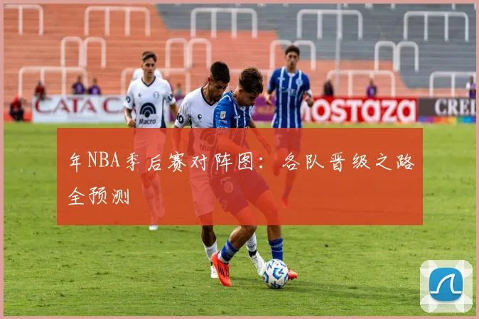 年NBA季后赛对阵图：各队晋级之路全预测