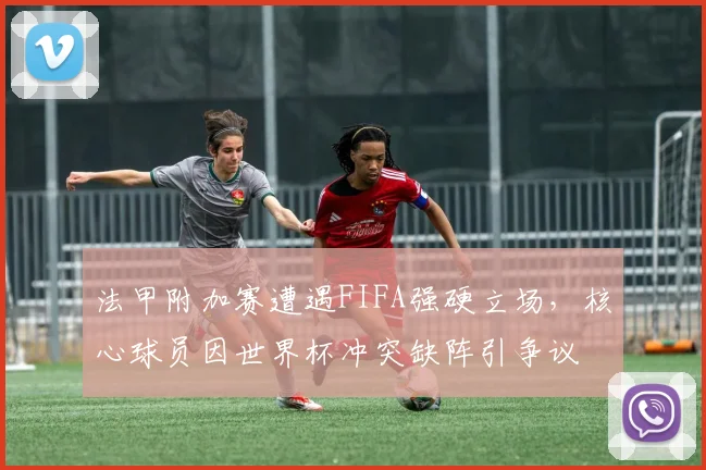 法甲附加赛遭遇FIFA强硬立场，核心球员因世界杯冲突缺阵引争议